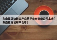 东南亚区块链资产交易平台有哪些公司上市[东南亚交易所平台币]