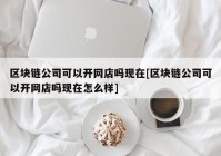 区块链公司可以开网店吗现在[区块链公司可以开网店吗现在怎么样]